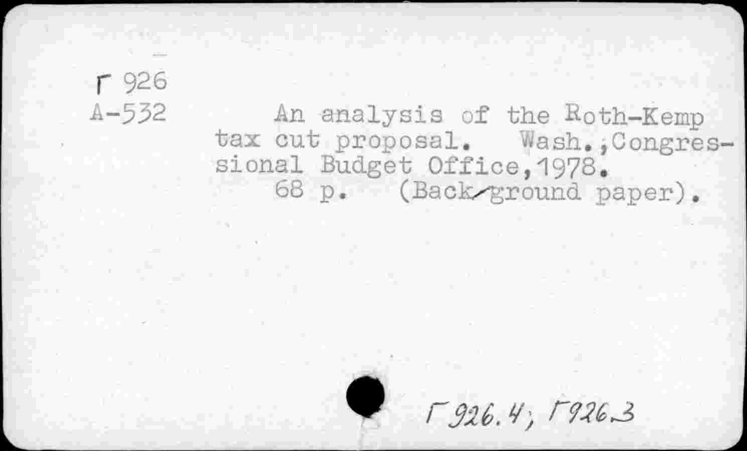 ﻿r 926
A-532 An analysis of the Roth-Kemp tax cut proposal. Wash.,Congressional Budget Office,1978.
68 p. (Backxground paper).
